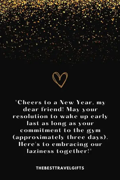 "Cheers to a New Year, my dear friend! May your resolution to wake up early last as long as your commitment to the gym (approximately three days). Here's to embracing our laziness together!"