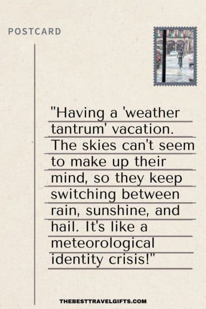 Postcard message idea about the weather: "Having a 'weather tantrum' vacation. The skies can't seem to make up their mind, so they keep switching between rain, sunshine, and hail. It's like a meteorological identity crisis!"