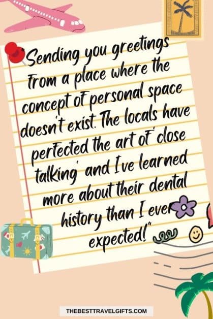 Funny message for postcards to sen to friends Sending you greetings from a place where the concept of personal space doesn't exist. The locals have perfected the art of 'close talking' and I've learned more about their dental history than I ever expected!"