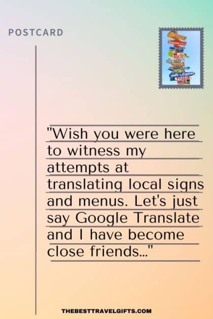 Funny postcard message for friend: ) "Wish you were here to witness my attempts at translating local signs and menus. Let's just say Google Translate and I have become close friends…"