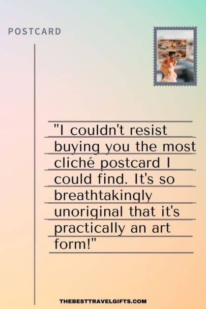 Funny postcard quote idea: "Having a hilarious time exploring [vacation destination], where I couldn't resist buying you the most cliché postcard I could find. It's so breathtakingly unoriginal that it's practically an art form!"