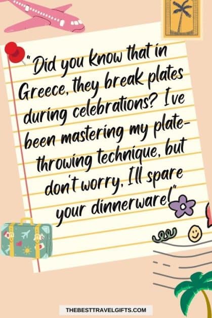 Funny postcard quote : "Did you know that in Greece, they break plates during celebrations? I've been mastering my plate-throwing technique, but don't worry, I'll spare our dinnerware!"
